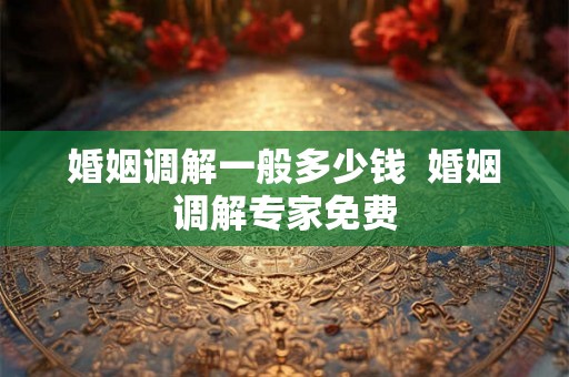 婚姻调解一般多少钱  婚姻调解专家免费