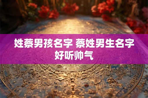 姓蔡男孩名字 蔡姓男生名字好听帅气