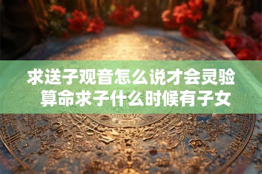 求送子观音怎么说才会灵验  算命求子什么时候有子女缘
