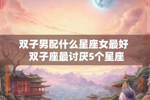 双子男配什么星座女最好 双子座最讨厌5个星座 双子男配什么星座女最好 双子座最讨厌5个星座