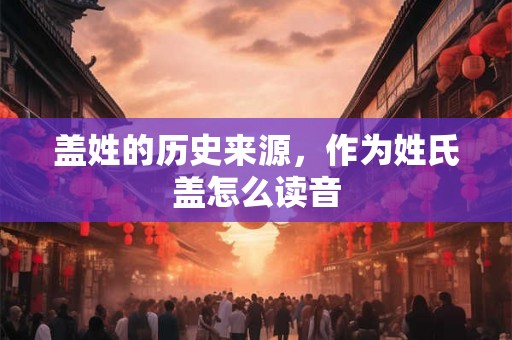 盖姓的历史来源，作为姓氏盖怎么读音
