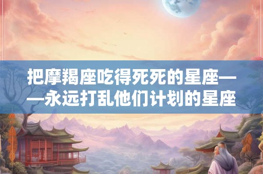 把摩羯座吃得死死的星座——永远打乱他们计划的星座
