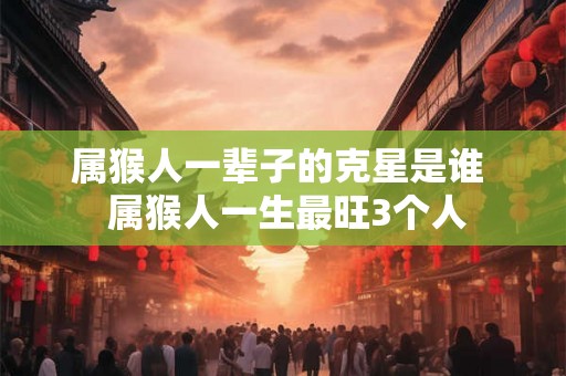 属猴人一辈子的克星是谁  属猴人一生最旺3个人