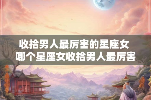 收拾男人最厉害的星座女 哪个星座女收拾男人最厉害