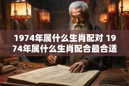 1974年属什么生肖配对 1974年属什么生肖配合最合适 1974年属什么生肖配对 1974年属什么生肖配合最合适