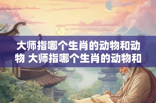 大师指哪个生肖的动物和动物 大师指哪个生肖的动物和动物名字 大师指哪个生肖的动物和动物 大师指哪个生肖的动物和动物名字