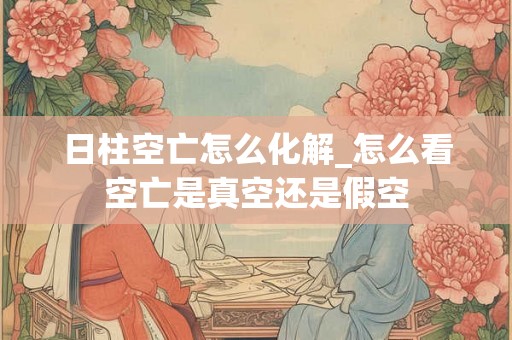 日柱空亡怎么化解_怎么看空亡是真空还是假空 日柱空亡怎么化解_怎么看空亡是真空还是假空