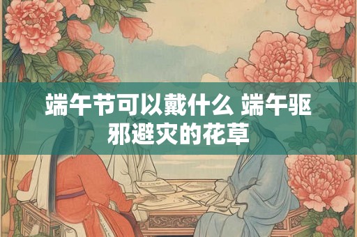 端午节可以戴什么 端午驱邪避灾的花草 端午节可以戴什么 端午驱邪避灾的花草
