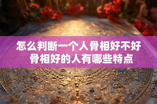怎么判断一个人骨相好不好 骨相好的人有哪些特点 怎么判断一个人骨相好不好 骨相好的人有哪些特点
