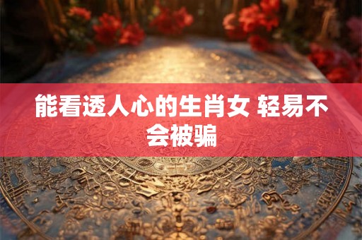 能看透人心的生肖女 轻易不会被骗