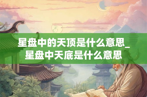 星盘中的天顶是什么意思_星盘中天底是什么意思