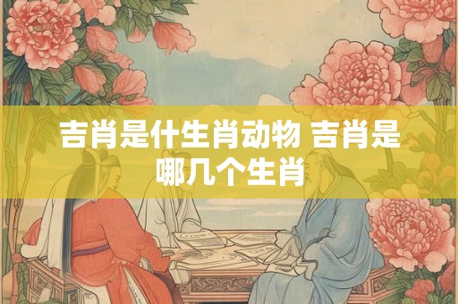 吉肖是什生肖动物 吉肖是哪几个生肖 吉肖是什生肖动物 吉肖是哪几个生肖