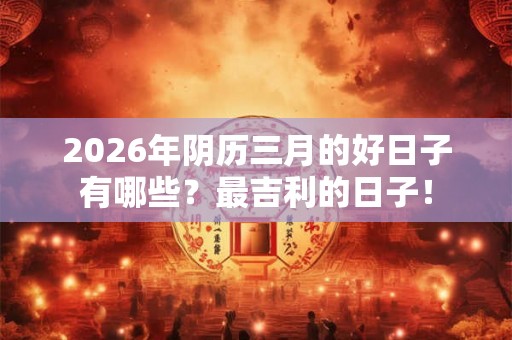 2026年阴历三月的好日子有哪些？最吉利的日子！