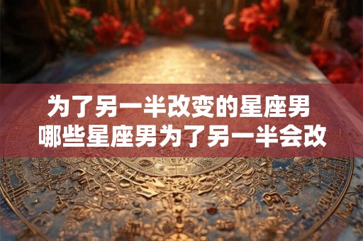 为了另一半改变的星座男 哪些星座男为了另一半会改变