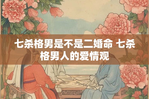 七杀格男是不是二婚命 七杀格男人的爱情观 七杀格男是不是二婚命 七杀格男人的爱情观