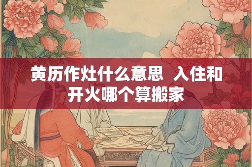 黄历作灶什么意思  入住和开火哪个算搬家