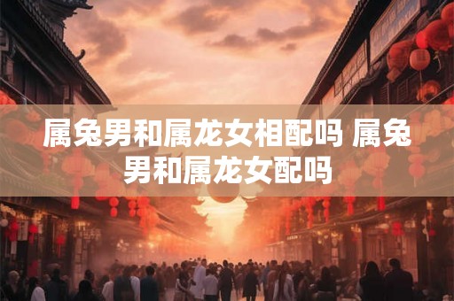 属兔男和属龙女相配吗 属兔男和属龙女配吗