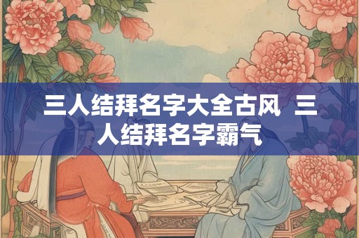 三人结拜名字大全古风  三人结拜名字霸气