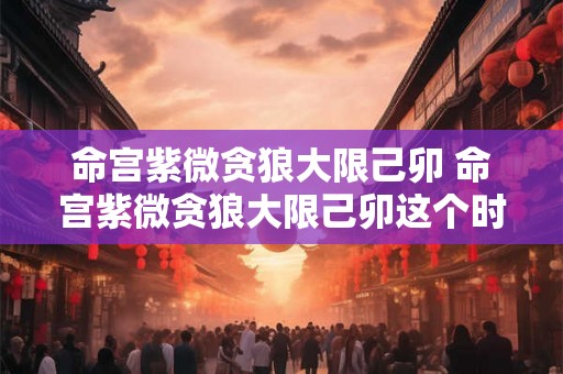 命宫紫微贪狼大限己卯 命宫紫微贪狼大限己卯这个时间节点会对我的命运产生何种影响