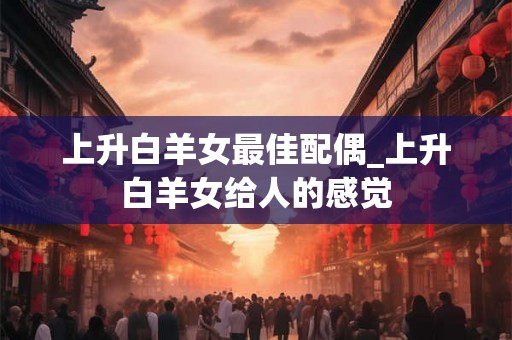 上升白羊女最佳配偶_上升白羊女给人的感觉