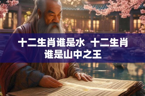 十二生肖谁是水 十二生肖谁是山中之王 十二生肖谁是水 十二生肖谁是山中之王