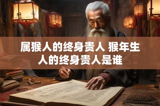 属猴人的终身贵人 猴年生人的终身贵人是谁 属猴人的终身贵人 猴年生人的终身贵人是谁