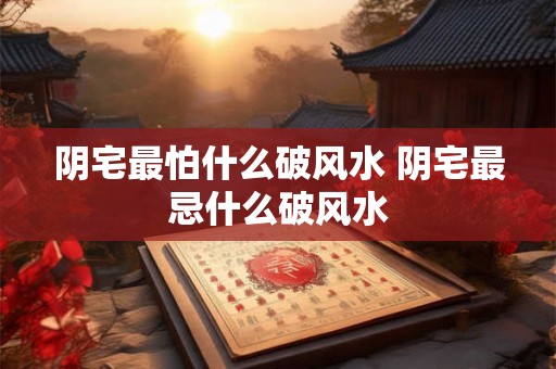 阴宅最怕什么破风水 阴宅最忌什么破风水 阴宅最怕什么破风水 阴宅最忌什么破风水