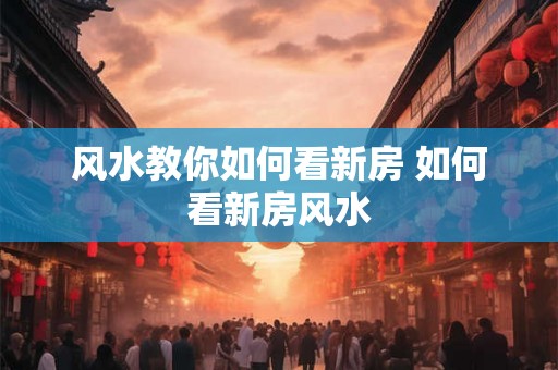 风水教你如何看新房 如何看新房风水 风水教你如何看新房 如何看新房风水
