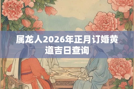 属龙人2026年正月订婚黄道吉日查询 属龙人2026年正月订婚黄道吉日查询