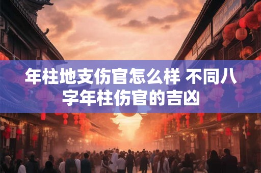 年柱地支伤官怎么样 不同八字年柱伤官的吉凶 年柱地支伤官怎么样 不同八字年柱伤官的吉凶