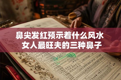 鼻尖发红预示着什么风水  女人最旺夫的三种鼻子