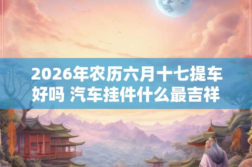 2026年农历六月十七提车好吗 汽车挂件什么最吉祥平安 2026年农历六月十七提车好吗 汽车挂件什么最吉祥平安