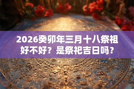 2026癸卯年三月十八祭祖好不好？是祭祀吉日吗？