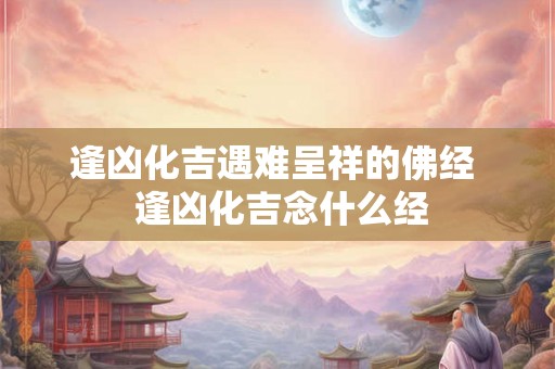 逢凶化吉遇难呈祥的佛经  逢凶化吉念什么经