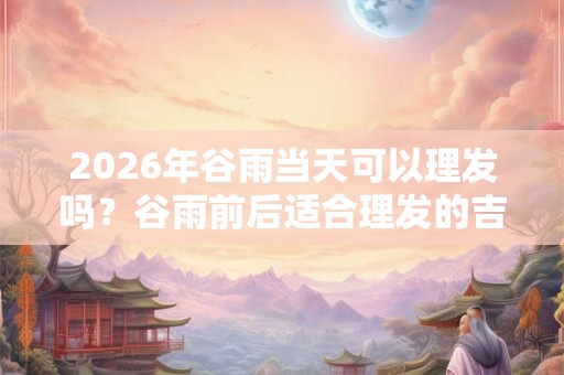 2026年谷雨当天可以理发吗?谷雨前后适合理发的吉日推荐! 2026年谷雨当天可以理发吗?谷雨前后适合理发的吉日推荐!