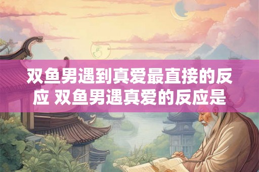 双鱼男遇到真爱最直接的反应 双鱼男遇真爱的反应是什么