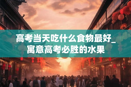 高考当天吃什么食物最好_寓意高考必胜的水果
