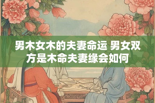 男木女木的夫妻命运 男女双方是木命夫妻缘会如何