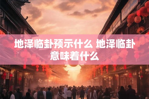 地泽临卦预示什么 地泽临卦意味着什么 地泽临卦预示什么 地泽临卦意味着什么