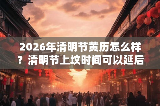 2026年清明节黄历怎么样？清明节上坟时间可以延后吗？