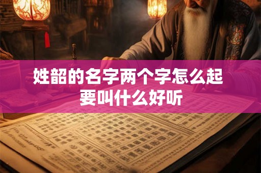 姓韶的名字两个字怎么起 要叫什么好听 姓韶的名字两个字怎么起 要叫什么好听