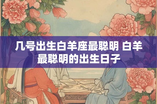几号出生白羊座最聪明 白羊最聪明的出生日子 几号出生白羊座最聪明 白羊最聪明的出生日子