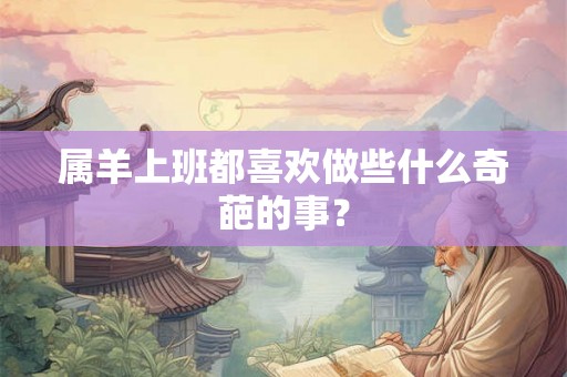 属羊上班都喜欢做些什么奇葩的事? 属羊上班都喜欢做些什么奇葩的事?