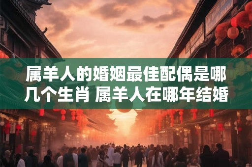 属羊人的婚姻最佳配偶是哪几个生肖 属羊人在哪年结婚最好