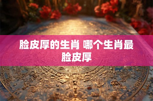 脸皮厚的生肖 哪个生肖最脸皮厚