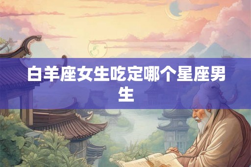 白羊座女生吃定哪个星座男生 白羊座女生吃定哪个星座男生