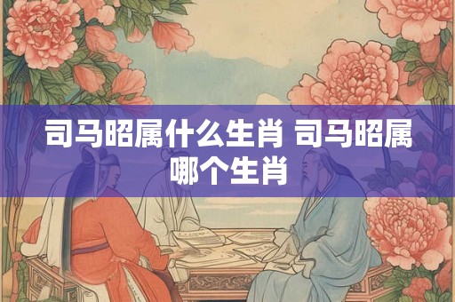 司马昭属什么生肖 司马昭属哪个生肖 司马昭属什么生肖 司马昭属哪个生肖