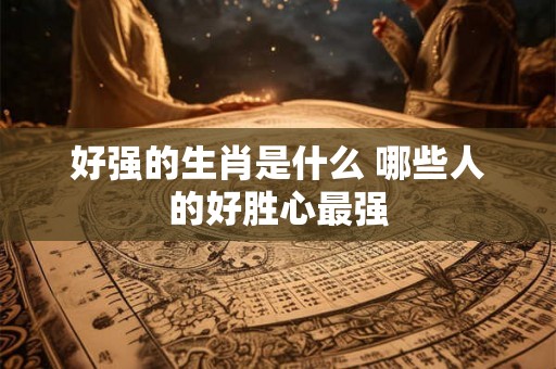 好强的生肖是什么 哪些人的好胜心最强 好强的生肖是什么 哪些人的好胜心最强