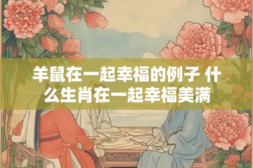 羊鼠在一起幸福的例子 什么生肖在一起幸福美满 羊鼠在一起幸福的例子 什么生肖在一起幸福美满