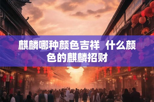 麒麟哪种颜色吉祥 什么颜色的麒麟招财 麒麟哪种颜色吉祥 什么颜色的麒麟招财